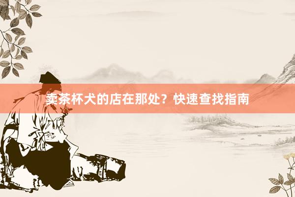卖茶杯犬的店在那处？快速查找指南